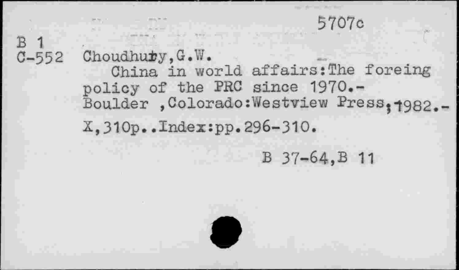 ﻿5707c
B 1
0-552 Choudhu±y,G.W.
China in world affairs:The foreing policy of the PRC since 1970.-
Boulder , Colorado:Westview Press0982.-X,310p..Index:pp.296-310.
B 37-64,B 11